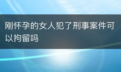 刚怀孕的女人犯了刑事案件可以拘留吗