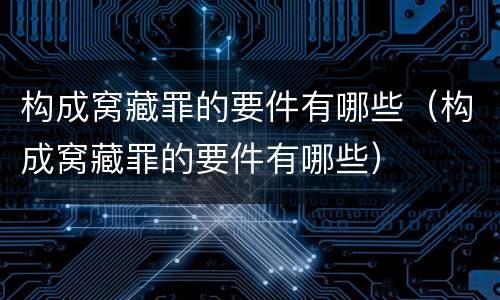 构成窝藏罪的要件有哪些（构成窝藏罪的要件有哪些）