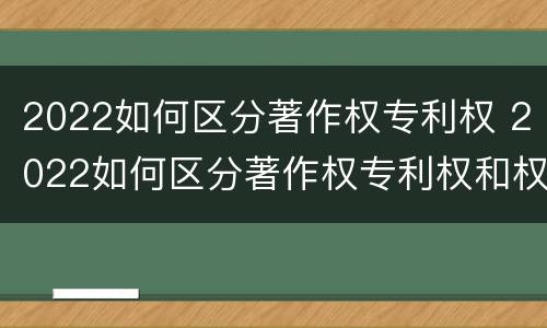 2022如何区分著作权专利权 2022如何区分著作权专利权和权利权