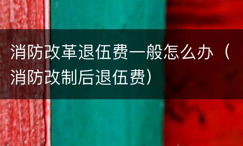 消防改革退伍费一般怎么办（消防改制后退伍费）