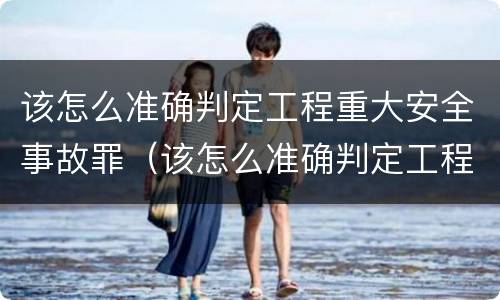 该怎么准确判定工程重大安全事故罪（该怎么准确判定工程重大安全事故罪名）