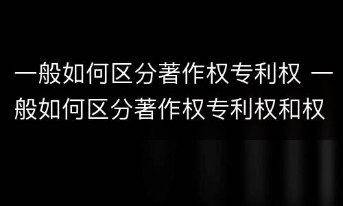 一般如何区分著作权专利权 一般如何区分著作权专利权和权利权