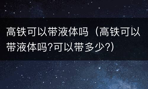 高铁可以带液体吗（高铁可以带液体吗?可以带多少?）