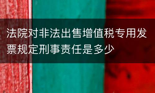 法院对非法出售增值税专用发票规定刑事责任是多少