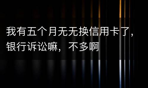 我有五个月无无换信用卡了，银行诉讼嘛，不多啊