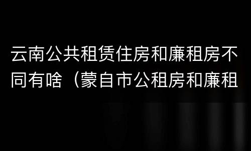 云南公共租赁住房和廉租房不同有啥（蒙自市公租房和廉租房）