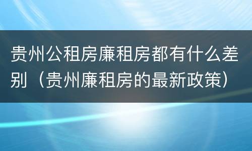 贵州公租房廉租房都有什么差别（贵州廉租房的最新政策）