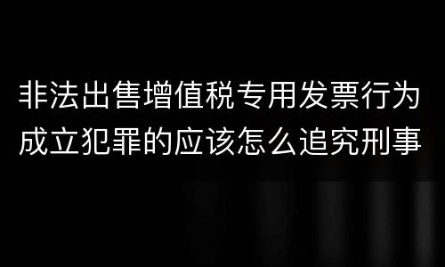 非法出售增值税专用发票行为成立犯罪的应该怎么追究刑事责任