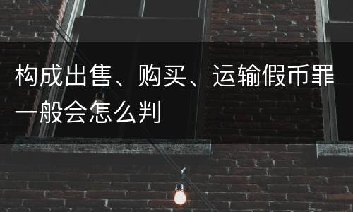 构成出售、购买、运输假币罪一般会怎么判