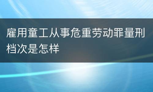 雇用童工从事危重劳动罪量刑档次是怎样