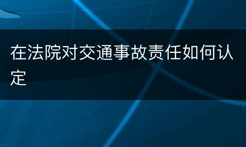 在法院对交通事故责任如何认定