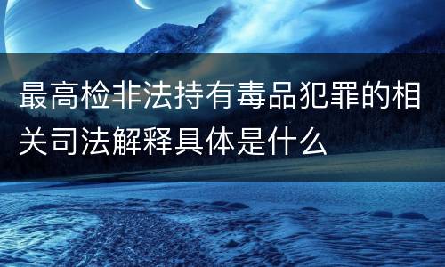 最高检非法持有毒品犯罪的相关司法解释具体是什么