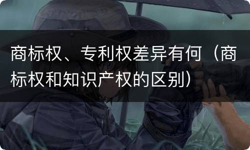 商标权、专利权差异有何（商标权和知识产权的区别）