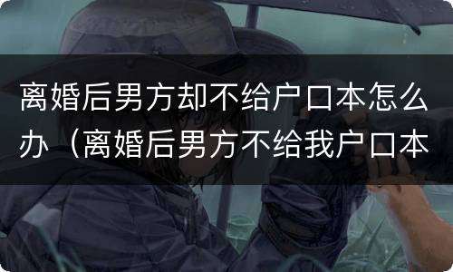 离婚后男方却不给户口本怎么办（离婚后男方不给我户口本怎么办）