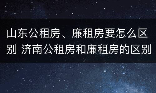 山东公租房、廉租房要怎么区别 济南公租房和廉租房的区别