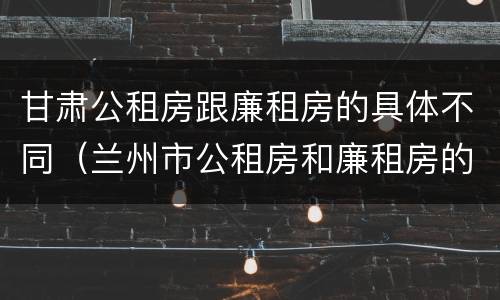 甘肃公租房跟廉租房的具体不同（兰州市公租房和廉租房的区别）