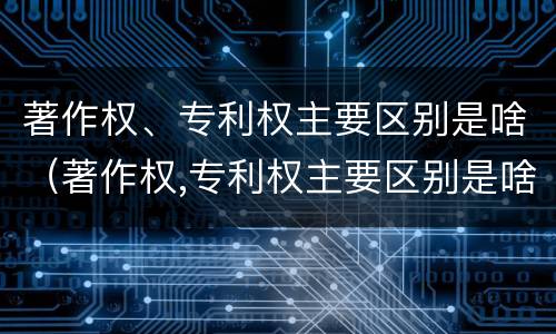 著作权、专利权主要区别是啥（著作权,专利权主要区别是啥呢）
