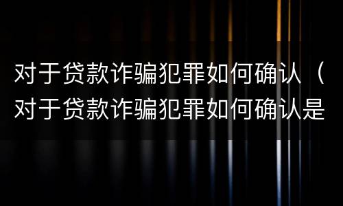 对于贷款诈骗犯罪如何确认（对于贷款诈骗犯罪如何确认是否犯罪）