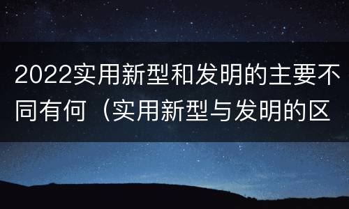 2022实用新型和发明的主要不同有何（实用新型与发明的区别有哪些）