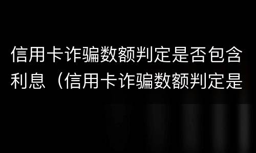 信用卡诈骗数额判定是否包含利息（信用卡诈骗数额判定是否包含利息费用）