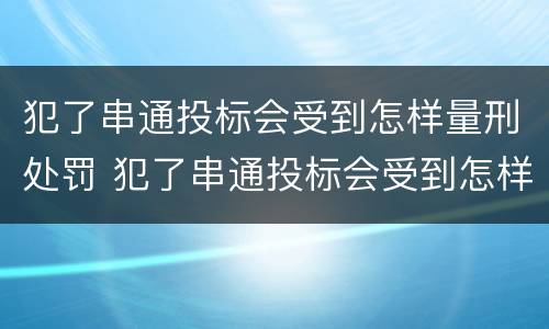犯了串通投标会受到怎样量刑处罚 犯了串通投标会受到怎样量刑处罚呢