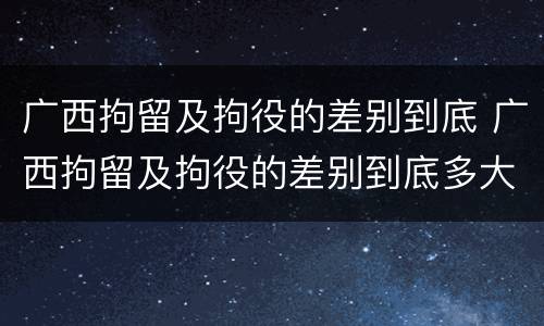 广西拘留及拘役的差别到底 广西拘留及拘役的差别到底多大
