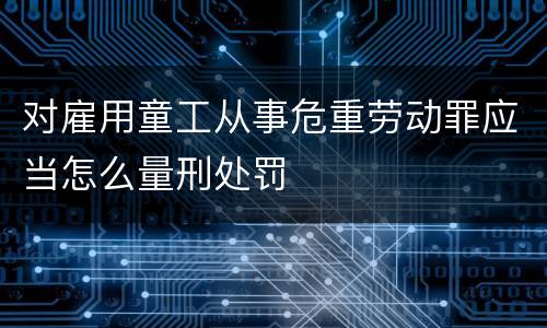 对雇用童工从事危重劳动罪应当怎么量刑处罚