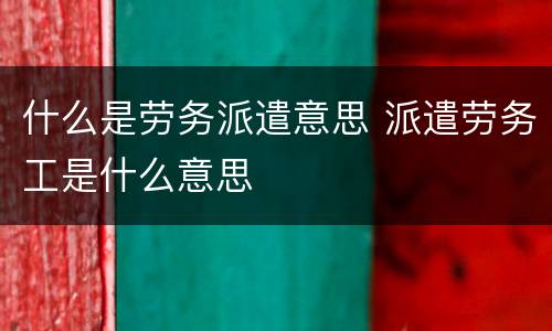 什么是劳务派遣意思 派遣劳务工是什么意思