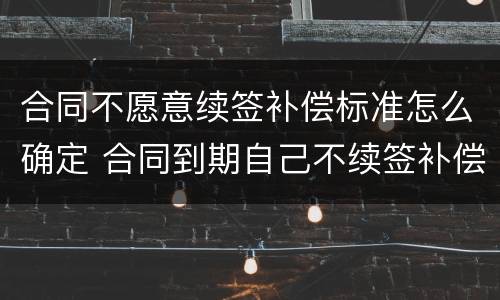 合同不愿意续签补偿标准怎么确定 合同到期自己不续签补偿标准