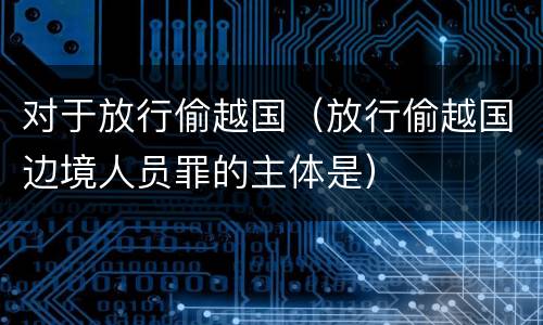 对于放行偷越国（放行偷越国边境人员罪的主体是）