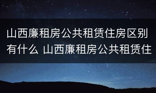 山西廉租房公共租赁住房区别有什么 山西廉租房公共租赁住房区别有什么不同