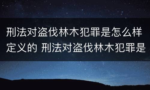 刑法对盗伐林木犯罪是怎么样定义的 刑法对盗伐林木犯罪是怎么样定义的规定
