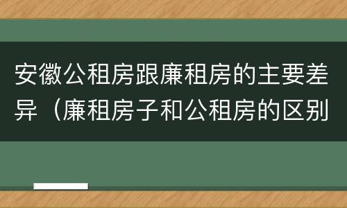 安徽公租房跟廉租房的主要差异（廉租房子和公租房的区别）