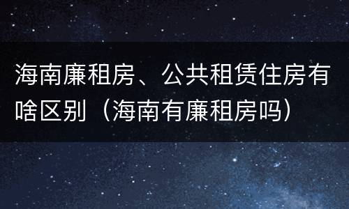 海南廉租房、公共租赁住房有啥区别（海南有廉租房吗）