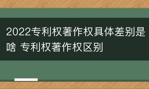 2022专利权著作权具体差别是啥 专利权著作权区别