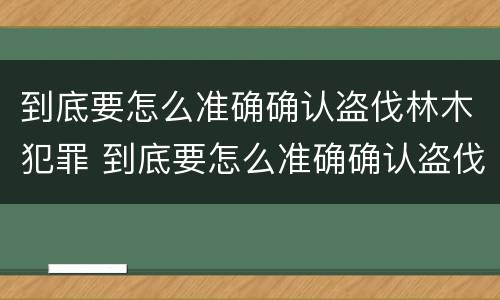到底要怎么准确确认盗伐林木犯罪 到底要怎么准确确认盗伐林木犯罪行为