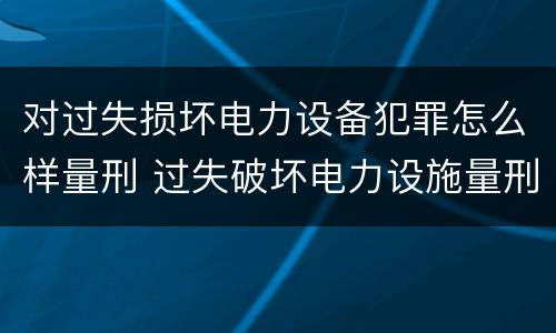 对过失损坏电力设备犯罪怎么样量刑 过失破坏电力设施量刑标准
