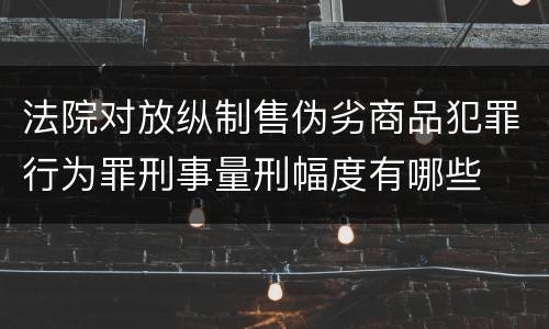 法院对放纵制售伪劣商品犯罪行为罪刑事量刑幅度有哪些
