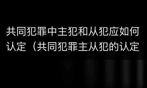 共同犯罪中主犯和从犯应如何认定（共同犯罪主从犯的认定）