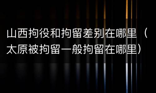 山西拘役和拘留差别在哪里（太原被拘留一般拘留在哪里）