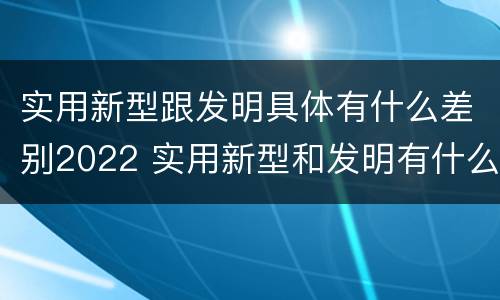 实用新型跟发明具体有什么差别2022 实用新型和发明有什么区别