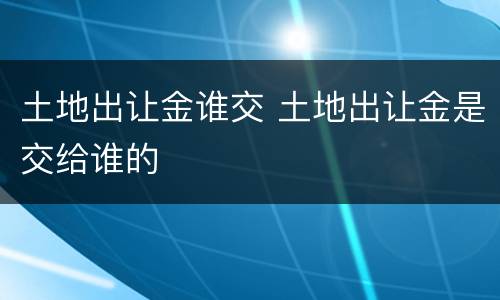 土地出让金谁交 土地出让金是交给谁的