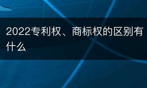 2022专利权、商标权的区别有什么