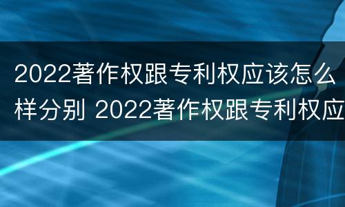 2022著作权跟专利权应该怎么样分别 2022著作权跟专利权应该怎么样分别呢