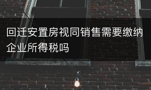 回迁安置房视同销售需要缴纳企业所得税吗