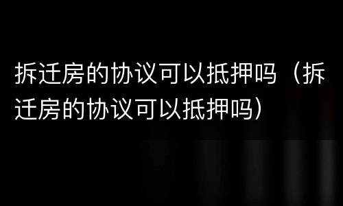 拆迁房的协议可以抵押吗（拆迁房的协议可以抵押吗）