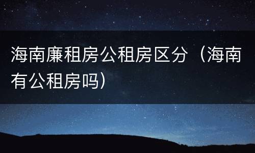 海南廉租房公租房区分（海南有公租房吗）