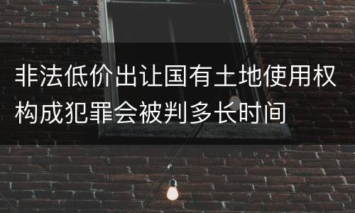 非法低价出让国有土地使用权构成犯罪会被判多长时间
