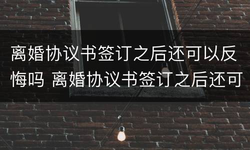 离婚协议书签订之后还可以反悔吗 离婚协议书签订之后还可以反悔吗怎么办