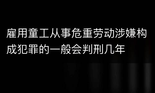 雇用童工从事危重劳动涉嫌构成犯罪的一般会判刑几年